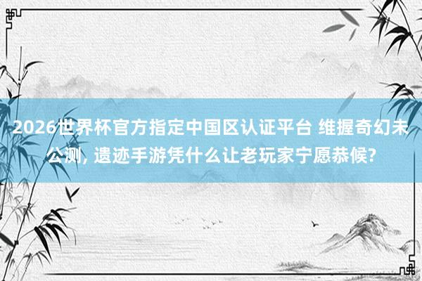 2026世界杯官方指定中國區認證平臺 維握奇幻未公測, 遺跡手游憑什么讓老玩家寧愿恭候?