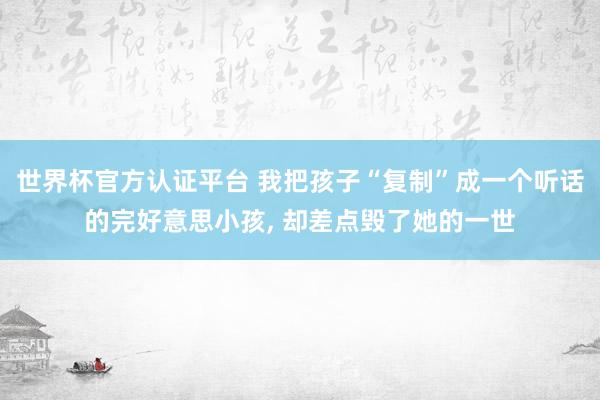 世界杯官方認證平臺 我把孩子“復制”成一個聽話的完好意思小孩， 卻差點毀了她的一世