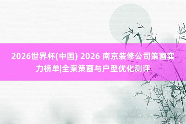 2026世界杯(中國) 2026 南京裝修公司策畫實力榜單|全案策畫與戶型優化測評