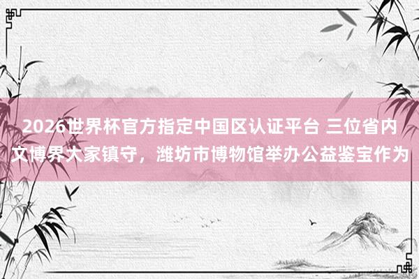 2026世界杯官方指定中國區認證平臺 三位省內文博界大家鎮守,濰坊市博物館舉辦公益鑒寶作為