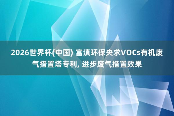 2026世界杯(中國) 富滇環保央求VOCs有機廢氣措置塔專利， 進步廢氣措置效果