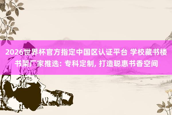 2026世界杯官方指定中國區認證平臺 學校藏書樓書架廠家推選: 專科定制, 打造聰惠書香空間