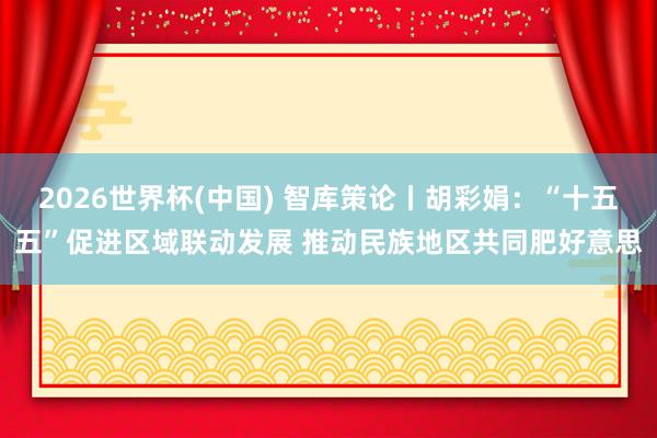 2026世界杯(中國) 智庫策論丨胡彩娟:“十五五”促進(jìn)區(qū)域聯(lián)動發(fā)展 推動民族地區(qū)共同肥好意思