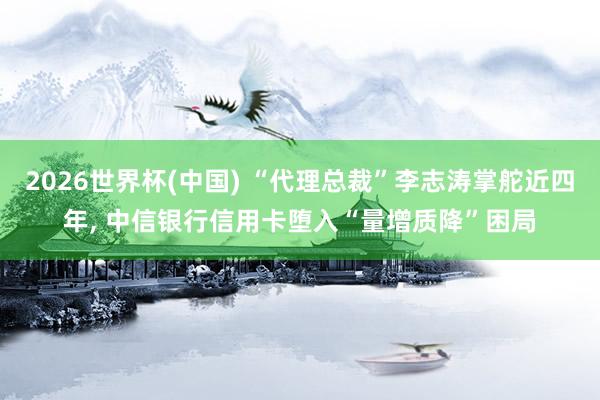 2026世界杯(中國) “代理總裁”李志濤掌舵近四年， 中信銀行信用卡墮入“量增質(zhì)降”困局