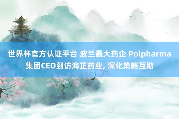 世界杯官方認證平臺 波蘭最大藥企 Polpharma集團CEO到訪海正藥業(yè), 深化策略互助