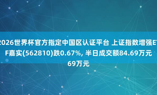 2026世界杯官方指定中國區(qū)認證平臺 上證指數增強ETF嘉實(562810)跌0.67%， 半日成交額84.69萬元