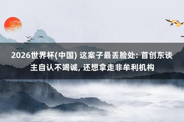 2026世界杯(中國) 這案子最丟臉處: 首創東談主自認不竭誠， 還想拿走非牟利機構