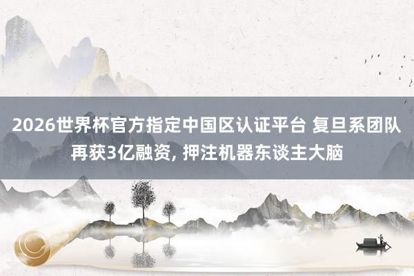 2026世界杯官方指定中國區認證平臺 復旦系團隊再獲3億融資, 押注機器東談主大腦