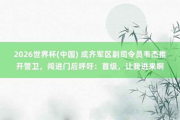 2026世界杯(中國) 成齊軍區副司令員韋杰推開警衛，闖進門后呼吁：首級，讓我進來啊