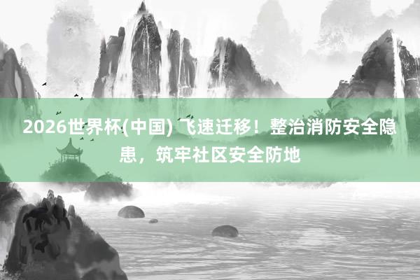 2026世界杯(中國) 飛速遷移!整治消防安全隱患,筑牢社區安全防地