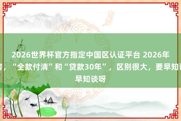 2026世界杯官方指定中國區(qū)認證平臺 2026年買房,“全款付清”和“貸款30年”,區(qū)別很大,要早知談呀