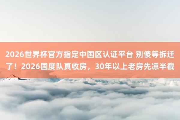 2026世界杯官方指定中國區認證平臺 別傻等拆遷了!2026國度隊真收房,30年以上老房先涼半截