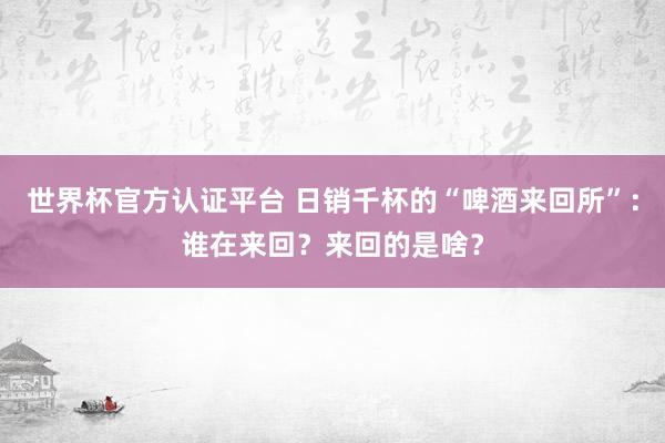 世界杯官方認(rèn)證平臺(tái) 日銷千杯的“啤酒來(lái)回所”：誰(shuí)在來(lái)回？來(lái)回的是啥？
