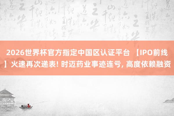 2026世界杯官方指定中國區(qū)認證平臺 【IPO前線】火速再次遞表! 時邁藥業(yè)事跡連虧, 高度依賴融資