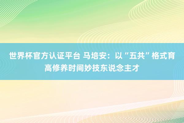 世界杯官方認證平臺 馬培安:以“五共”格式育高修養(yǎng)時間妙技東說念主才