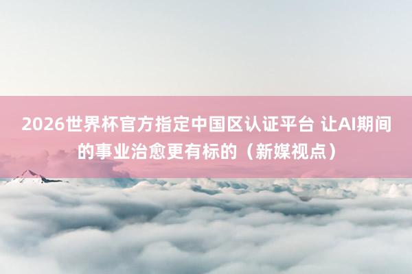 2026世界杯官方指定中國區認證平臺 讓AI期間的事業治愈更有標的(新媒視點)