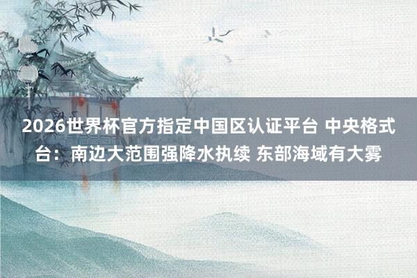 2026世界杯官方指定中國(guó)區(qū)認(rèn)證平臺(tái) 中央格式臺(tái):南邊大范圍強(qiáng)降水執(zhí)續(xù) 東部海域有大霧
