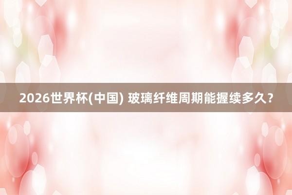 2026世界杯(中國) 玻璃纖維周期能握續多久?
