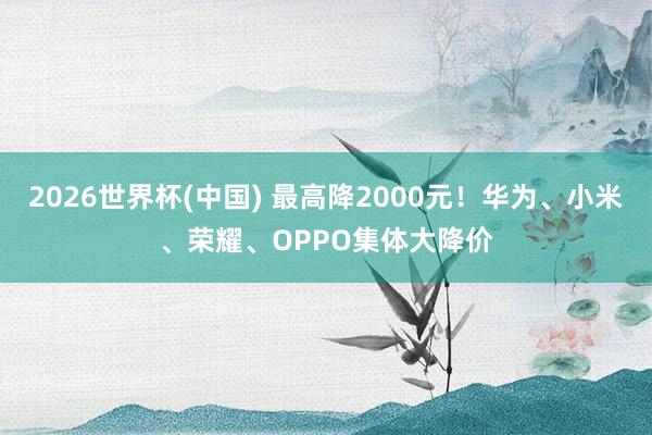 2026世界杯(中國(guó)) 最高降2000元！華為、小米、榮耀、OPPO集體大降價(jià)