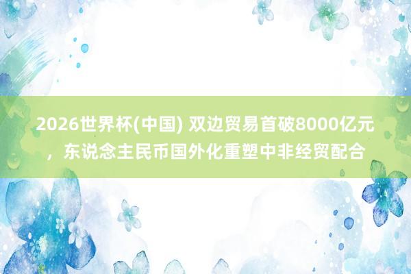 2026世界杯(中國) 雙邊貿易首破8000億元，東說念主民幣國外化重塑中非經貿配合