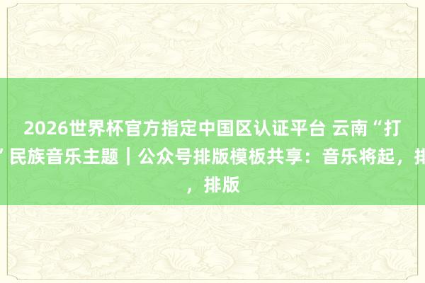 2026世界杯官方指定中國(guó)區(qū)認(rèn)證平臺(tái) 云南“打跳”民族音樂(lè)主題|公眾號(hào)排版模板共享:音樂(lè)將起,排版