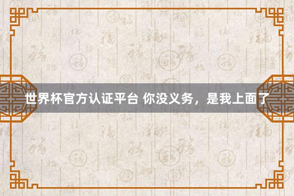 世界杯官方認(rèn)證平臺(tái) 你沒義務(wù),是我上面了