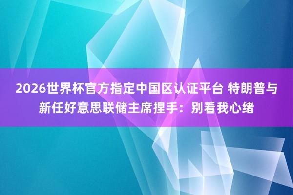 2026世界杯官方指定中國區(qū)認證平臺 特朗普與新任好意思聯(lián)儲主席捏手:別看我心緒