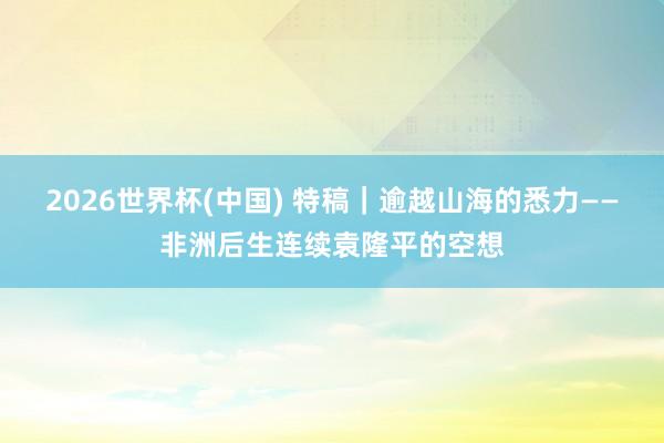 2026世界杯(中國) 特稿|逾越山海的悉力——非洲后生連續袁隆平的空想