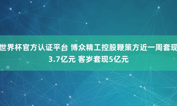 世界杯官方認證平臺 博眾精工控股鞭策方近一周套現3.7億元 客歲套現5億元