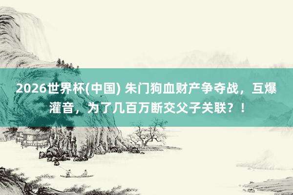 2026世界杯(中國) 朱門狗血財產爭奪戰,互爆灌音,為了幾百萬斷交父子關聯?!