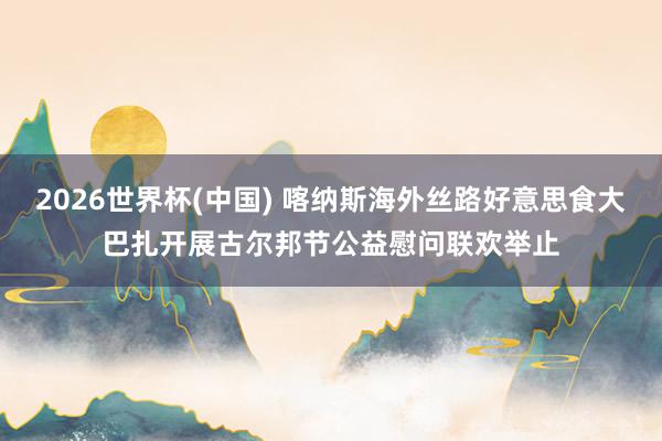 2026世界杯(中國) 喀納斯海外絲路好意思食大巴扎開展古爾邦節公益慰問聯歡舉止