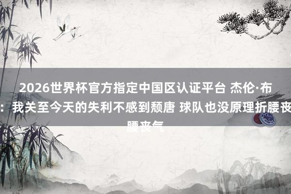 2026世界杯官方指定中國區認證平臺 杰倫·布朗:我關至今天的失利不感到頹唐 球隊也沒原理折腰喪氣