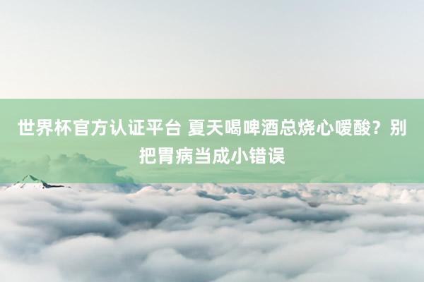 世界杯官方認證平臺 夏天喝啤酒總燒心噯酸？別把胃病當成小錯誤
