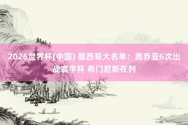 2026世界杯(中國) 墨西哥大名單:奧喬亞6次出戰(zhàn)寰宇杯 希門尼斯在列