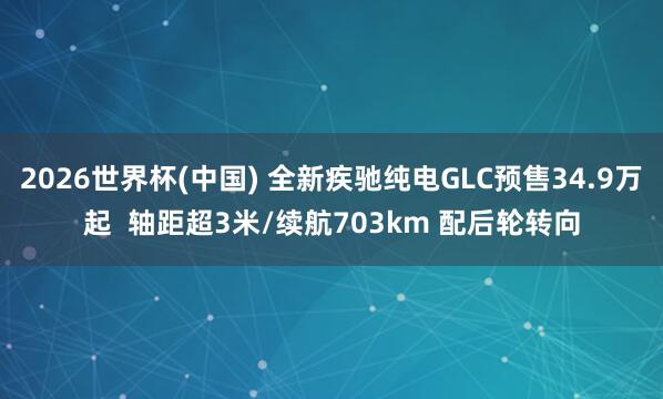2026世界杯(中國) 全新疾馳純電GLC預售34.9萬起 軸距超3米/續航703km 配后輪轉向