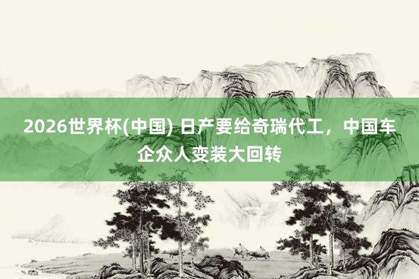 2026世界杯(中國) 日產要給奇瑞代工,中國車企眾人變裝大回轉